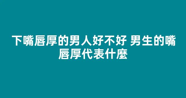下嘴唇厚的男人好不好 男生的嘴唇厚代表什麼